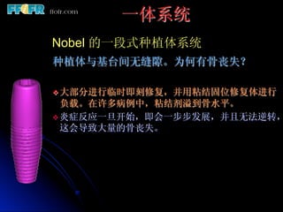 一体系统
Nobel 的一段式种植体系统
种植体与基台间无缝隙。为何有骨丧失？

v 大部分进行临时即刻修复，并用粘结固位修复体进行
   负载。在许多病例中，粘结剂溢到骨水平。
v 炎症反应一旦开始，即会一步步发展，并且无法逆转，
   这会导致大量的骨丧失。
 