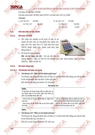Bài 6: Kế toán hoạt động sản xuất kinh doanh trong đơn vị hành chính sự nghiệp
158 v1.0
Giá thực tế xuất kho: 60.000
Giá bán chưa thuế: 80.000, thuế GTGT với thuế suất 10% là: 8.000
Lời giải:
a. Nợ TK 531: 60.000 b. Nợ TK 112: 88.000
Có TK 155: 60.000 Có TK 531: 80.000
Có TK 333: 8.000
6.3. Kế toán đầu tư tài chính
6.3.1. Kế toán chi tiết
 Ghi chép các nghiệp vụ kế toán về đầu tư tài
chính, kế toán căn cứ vào phiếu thu, phiếu chi,
giấy báo Nợ, giấy báo Có, biên bản bàn giao
TSCĐ, phiếu nhập kho, phiếu xuất kho, hợp
đồng kinh tế…
 Sổ sách kế toán sử dụng:
Đối với kế toán chi tiết : Sổ chi tiết đầu tư
chứng khoán – Mẫu số S45–H; Sổ chi phí sản xuất, kinh doanh, dịch vụ (hoặc
XDCB) – Mẫu số S64–H.
6.3.2. Kế toán tổng hợp
6.3.2.1. Tài khoản kế toán sử dụng
 Tài khoản 121 “Đầu tư tài chính ngắn hạn”
Tài khoản này dùng để phản ánh số hiện có và tình hình biến động các khoản đầu
tư tài chính ngắn hạn của đơn vị theo giá gốc:
Kết cấu và nội dung tài khoản 121 như sau:
Tài khoản 121
SDĐK:
Trị giá thực tế chứng khoán đầu tư ngắn hạn và
các khoản đầu tư tài chính ngắn hạn khác do
đơn vị sự nghiệp đang nắm giữ.
– Giá trị thực tế chứng khoán đầu tư ngắn hạn
mua vào.
– Giá trị thực tế các khoản đầu tư tài chính ngắn
hạn khác.
– Giá trị chứng khoán đầu tư ngắn hạn bán ra,
đáo hạn hoặc được thanh toán theo giá trị ghi sổ.
– Giá trị các khoản đầu tư tài chính ngắn hạn
khác thu hồi theo giá trị ghi sổ.
SDCK:
 Tài khoản 221 “Đầu tư tài chính dài hạn”
Tài khoản này dùng để phản ánh số hiện có và tình hình biến động các khoản đầu
tư tài chính dài hạn của đơn vị.
Kết cấu và nội dung tài khoản 221 như sau:
 