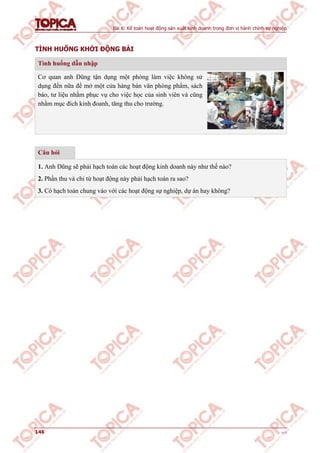 Bài 6: Kế toán hoạt động sản xuất kinh doanh trong đơn vị hành chính sự nghiệp
146 v1.0
TÌNH HUỐNG KHỞI ĐỘNG BÀI
Tình huống dẫn nhập
Cơ quan anh Dũng tận dụng một phòng làm việc không sử
dụng đến nữa để mở một cửa hàng bán văn phòng phẩm, sách
báo, tư liệu nhằm phục vụ cho việc học của sinh viên và cũng
nhằm mục đích kinh đoanh, tăng thu cho trường.
Câu hỏi
1. Anh Dũng sẽ phải hạch toán các hoạt động kinh doanh này như thế nào?
2. Phần thu và chi từ hoạt động này phải hạch toán ra sao?
3. Có hạch toán chung vào với các hoạt động sự nghiệp, dự án hay không?
 