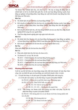 Bài 6: Kế toán hoạt động sản xuất kinh doanh trong đơn vị hành chính sự nghiệp
164 v1.0
Tài khoản 421 “Chênh lệch thu, chi chưa xử lý”. TK này sử dụng để phản ánh số
chênh lệch và xử lý số chênh lệch giữa thu và chi của hoạt động thường xuyên, hoạt
động sự nghiệp và hoạt động khác, hoạt động sản xuất kinh doanh, hoạt động theo đơn
đặt hàng của Nhà nước.
Bên Nợ:
 Số chênh lệch chi lớn hơn thu của hoạt động SXKD.
 Kết chuyển số chênh lệch thu lớn hơn chi của hoạt động thường xuyên, hoạt động
sự nghiệp và hoạt động khác, hoạt động SXKD, hoạt động theo đơn đặt hàng của
Nhà nước.
 Kết chuyển chênh lệch thu, chi hoạt động SXKD còn lại sau thuế thu nhập doanh
nghiệp để bổ sung cho các nguồn khác.
 Thuế thu nhập doanh nghiệp phải nộp ngân sách nhà nước.
Bên Có:
 Số chênh lệch thu lớn hơn chi của hoạt động thường xuyên, hoạt động sự nghiệp
và hoạt động khác, hoạt động SXKD, hoạt động theo đơn đặt hàng của Nhà nước.
 Kết chuyển chênh lệch chi lớn hơn thu sau khi có quyết định xử lý.
Dư Nợ:
Phản ánh chênh lệch chi lớn hơn thu chưa xử lý.
Dư Có:
 Phản ánh chênh lệch thu lớn hơn chi chưa xử lý.
 Tài khoản 421 có các TK chi tiết:
TK 4211 – Chênh lệch thu chi của hoạt động thường xuyên.
TK 4212 – Chênh lệch thu chi của hoạt động SXKD.
TK 4213 – Chênh lệch thu chi của hoạt động theo đơn đặt hàng của Nhà nước.
TK 4218 – Chênh lệch thu chi của hoạt động khác.
6.4.2. Phương pháp hạch toán
Cuối kỳ sau khi kết thúc các hoạt động mang tính chất kinh doanh, kế toán thực hiện
công việc xác định kết quả của hoạt động sản xuất kinh doanh ở đơn vị mình.
(1) Chi phí bán hàng và chi phí quản lý bộ phận SXKD phát sinh trong kỳ:
(1.1) Chi phí vật tư phục vụ cho bán hàng và quản lý bộ phận SXKD:
Nợ TK 631: Giá trị vật tư xuất kho hoặc mua về sử dụng ngay
Nợ TK 311 (3113): Thuế GTGT đầu vào (nếu có)
Có TK 152, 153: Giá trị vật tư xuất kho
Có TK 111, 112, 331...: Số tiền trả cho người bán
(1.2) Tiền lương, các khoản trích theo lương của nhân viên phục vụ cho bộ
phận bán hàng và quản lý bộ phận SXKD:
Nợ TK 631: Tiền lương phải trả và các khoản trích theo lương (phần tính
vào chi phí)
Có TK 334: Tiền lương phải trả
Có TK 332: Các khoản trích theo lương
 