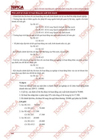 Bài 6: Kế toán hoạt động sản xuất kinh doanh trong đơn vị hành chính sự nghiệp
166 v1.0
Phân phối lợi nhuận từ hoạt động sản xuất kinh doanh
– Chênh lệch thu lớn hơn chi của hoạt động sản xuất, kinh doanh còn lại sau thuế thu nhập doanh nghiệp:
+ Trường hợp cấp có thẩm quyền cho phép bổ sung nguồn kinh phí quản lý bộ máy, nguồn vốn kinh
doanh, kế toán ghi:
Nợ TK 421
Có TK 461: Số bổ sung Nguồn kinh phí thường xuyên
Có TK 441: Số bổ sung Nguồn kinh phí đầu tư XDCB
Có TK 411: Số bổ sung Nguồn vốn kinh doanh.
+ Trường hợp trích lập các quỹ từ kết quả hoạt động sản xuất, kinh doanh, kế toán ghi:
Nợ TK 421
Có TK 431
+ Số phải nộp cấp trên từ kết quả hoạt động sản xuất, kinh doanh (nếu có), ghi:
Nợ TK 421
Có TK 342
– Kết chuyển chênh lệch thu chi theo đơn đặt hàng của Nhà nước, kế toán ghi
Nợ TK 511
Có TK 421
– Cuối kỳ, kết chuyển số thu lớn hơn chi của hoạt động sự nghiệp và hoạt động khác của đơn vị theo
quy định của chế độ tài chính, ghi:
Nợ TK 511
Có TK 421
– Kết chuyển chênh lệch thu lớn hơn chi hoạt động sự nghiệp và hoạt động khác vào các tài khoản liên
quan theo quy định của chế độ tài chính, ghi:
Nợ TK 421
Có TK 461
Ví dụ 6:
Trích tài liệu kế toán tại một đơn vị hành chính sự nghiệp có tổ chức hoạt động kinh
doanh như sau: (ĐVT: 1.000đ)
1. Cuối kỳ, xác định số lãi thu được từ hoạt động sản xuất kinh doanh là 70.000.
2. Số thuế thu nhập đơn vị phải nộp 25% trên tổng số lãi trong kỳ là 17.500.
3. Số chênh lệch thu, chi được bổ sung cho quỹ khen thưởng: 20.000, quỹ phúc lợi 20.000.
Lời giải:
1. Nợ TK 531: 70.000
Có TK 421: 70.000
2. Nợ TK 421: 17.500
Có TK 333: 17.500
3. Nợ TK 421: 40.000
Có TK 4311: 20.000
Có TK 4312: 20.000
 