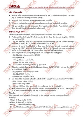 Bài 6: Kế toán hoạt động sản xuất kinh doanh trong đơn vị hành chính sự nghiệp
168 v1.0
CÂU HỎI ÔN TẬP
1. Nêu đặc điểm chung của hoạt động SXKD trong các đơn vị hành chính sự nghiệp. Đặc điểm
này có gì khác so với trong các doanh nghiệp?
2. Nêu trình tự hạch toán chi phí sản xuất và tiêu thụ sản phẩm.
3. Trình bày khái quát hạch toán các khoản đầu tư trong đơn vị hành chính sự nghiệp.
4. Kết quả hoạt động sản xuất kinh doanh được hạch toán như thế nào? Phân phối kết quả hoạt
động sản xuất kinh doanh được hạch toán ra sao?
BÀI TẬP THỰC HÀNH
Cho tài liệu tại một đơn vị hành chính sự nghiệp như sau (đơn vị tính: 1.000đ).
1. Phiếu xuất kho số 30 ngày 15/4: Xuất nguyên vật liệu dùng cho sản xuất sản phẩm 400.000,
cho bán hàng 900.
2. Giấy báo Nợ số 60 ngày 18/4: Mua nguyên vật liệu dùng ngay cho sản xuất sản phẩm giá
mua chưa có thuế GTGT là 150.000, thuế suất thuế GTGT 10%.
3. Mua một tài sản cố định hữu hình sử dụng ngay cho bộ phận sản xuất kinh doanh giá mua
chưa có thuế GTGT là 80.000, thuế suất thuế GTGT 10 %. Đã thanh toán bằng tiền mặt theo
phiếu chi số 810 ngày 20/4. TSCĐ được đầu tư bằng nguồn vốn kinh doanh.
4. Theo bảng thanh toán lương 04 ngày 26/4: tiền lương phải trả các bộ phận:
– Bộ phận hành chính sự nghiệp: 125.000.
– Bộ phận SXKD:
+ Công nhân sản xuất: 50.000.
+ Nhân viên bán hàng: 3.000.
5. Các khoản trích theo lương tính theo tỷ lệ quy định.
6. Tiền điện phải trả phục vụ các bộ phận theo giá chưa thuế GTGT 10% trên hoá đơn GTGT
số 245689 ngày 28/4 là:
– Bộ phận hành chính sự nghiệp: 14.000.
– Bộ phận SXKD: 10.000.
– Cửa hàng bán sản phẩm: 2.000.
7. Các chi phí khác chưa trả theo hoá đơn GTGT số 7563 ngày 28/4 theo giá chưa thuế GTGT 10%:
– Phục vụ phân xưởng: 18.750.
– Phục vụ bán hàng: 1.850.
8. Nhập kho 1.000 sản phẩm hoàn thành theo phiếu nhập kho số 12 ngày 29/4.
9. Xuất bán cho công ty M 650 sản phẩm, đơn giá bán chưa thuế GTGT 10% là 1.000, công ty
M đã thanh toán một nửa bằng tiền mặt số còn lại chưa thanh toán.
Yêu cầu:
Định khoản các nghiệp vụ kinh tế phát sinh và thực hiện các bút toán kết chuyển cần thiết.
Biết rằng:
– Chi phí dở dang đầu kỳ 18.000.
– Chi phí dở dang cuối kỳ 10.000.
– Đầu kỳ TK 155 có số dư bằng không.
– Bộ phận SXKD sản xuất hàng hóa chịu thuế GTGT và tính thuế theo phương pháp khấu trừ.
 