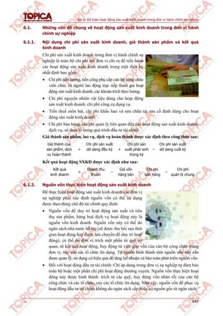 Bài 6: Kế toán hoạt động sản xuất kinh doanh trong đơn vị hành chính sự nghiệp
v1.0 147
6.1. Những vấn đề chung về hoạt động sản xuất kinh doanh trong đơn vị hành
chính sự nghiệp
6.1.1. Nội dung chi phí sản xuất kinh doanh, giá thành sản phẩm và kết quả
kinh doanh
Chi phí sản xuất kinh doanh trong đơn vị hành chính sự
nghiệp là toàn bộ chi phí mà đơn vị chi ra để tiến hành
các hoạt động sản xuất kinh doanh trong một thời kỳ
nhất định bao gồm:
 Chi phí tiền lương, tiền công phụ cấp cán bộ công chức
viên chức và người lao động trực tiếp tham gia hoạt
động sản xuất kinh doanh, các khoản trích theo lương.
 Chi phí nguyên nhiên vật liệu dùng cho hoạt động
sản xuất kinh doanh, chi phí công cụ dụng cụ.
 Tiền thuế môn bài, chi phí khấu hao và sửa chữa tài sản cố định dùng cho hoạt
động sản xuất kinh doanh.
 Chi phí bán hàng, chi phí quản lý liên quan đến các hoạt động sản xuất kinh doanh,
dịch vụ, số thua lỗ trong quá trình đầu tư tài chính.
Giá thành sản phẩm, lao vụ, dịch vụ hoàn thành được xác định theo công thức sau:
Giá thành của
sản phẩm, dịch
vụ hoàn thành
=
Chi phí sản xuất
dở dang đầu kỳ +
Chi phí sản
xuất phát sinh
trong kỳ
–
Chi phí sản xuất
dở dang cuối kỳ
Kết quả hoạt động SXKD được xác định như sau:
Kết quả
kinh doanh
=
Doanh thu
thuần
–
Giá vốn
hàng bán
–
Chi phí
bán hàng
–
Chi phí
quản lý chung
6.1.2. Nguồn vốn thực hiện hoạt động sản xuất kinh doanh
Để thực hiện hoạt động sản xuất kinh doanh các đơn vị
sự nghiệp phải xác định nguồn vốn có thể sử dụng
được theo đúng chế độ tài chính quy định:
 Nguồn vốn để duy trì hoạt động sản xuất và tiêu
thụ sản phẩm, hàng hoá dịch vụ hoạt động này là
nguồn vốn kinh doanh. Nguồn vốn này có thể do
ngân sách nhà nước hỗ trợ (sẽ được thu hồi sau thời
gian hoạt động hay được lưu chuyển để duy trì hoạt
động), có thể do đơn vị trích một phần từ quỹ cơ
quan, từ kết quả hoạt động, huy động từ việc góp vốn của cán bộ công chức trong
đơn vị, vay của các tổ chức tín dụng. Từ nguồn hình thành trên nguồn vốn này cần
được quản lý, sử dụng có hiệu quả để tăng lợi nhuận và bảo toàn phát triển nguồn vốn.
 Đối với hoạt động đầu tư tài chính: Chỉ áp dụng trong đơn vị sự nghiệp tự đảm bảo
toàn bộ hoặc một phần chi phí hoạt động thường xuyên. Nguồn vốn thực hiện hoạt
động này được hình thành: trích từ các quỹ, huy động vốn nhàn rỗi của cán bộ
công chức và các tổ chức, vay các tổ chức tín dụng. Như vậy, nguồn vốn để phục vụ
hoạt động đầu tư tài chính không do ngân sách cấp hoặc có nguồn gốc từ ngân sách.
 