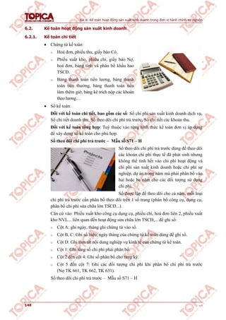 Bài 6: Kế toán hoạt động sản xuất kinh doanh trong đơn vị hành chính sự nghiệp
148 v1.0
6.2. Kế toán hoạt động sản xuất kinh doanh
6.2.1. Kế toán chi tiết
 Chứng từ kế toán:
o Hoá đơn, phiếu thu, giấy báo Có.
o Phiếu xuất kho, phiếu chi, giấy báo Nợ,
hoá đơn, bảng tính và phân bổ khấu hao
TSCĐ.
o Bảng thanh toán tiền lương, bảng thanh
toán tiền thưởng, bảng thanh toán tiền
làm thêm giờ, bảng kê trích nộp các khoản
theo lương…
 Sổ kế toán:
Đối với kế toán chi tiết, bao gồm các sổ: Sổ chi phí sản xuất kinh doanh dịch vụ,
Sổ chi tiết doanh thu, Sổ theo dõi chi phí trả trước, Sổ chi tiết các khoản thu.
Đối với kế toán tổng hợp: Tuỳ thuộc vào từng hình thức kế toán đơn vị áp dụng
để xây dựng sổ kế toán cho phù hợp.
Sổ theo dõi chi phí trả trước – Mẫu số S71 – H
Sổ theo dõi chi phí trả trước dùng để theo dõi
các khoản chi phí thực tế đã phát sinh nhưng
không thể tính hết vào chi phí hoạt động và
chi phí sản xuất kinh doanh hoặc chi phí sự
nghiệp, dự án trong năm mà phải phân bổ vào
hai hoặc ba năm cho các đối tượng sử dụng
chi phí.
Sổ được lập để theo dõi cho cả năm, mỗi loại
chi phí trả trước cần phân bổ theo dõi trên 1 số trang (phân bổ công cụ, dụng cụ,
phân bổ chi phí sửa chữa lớn TSCĐ...).
Căn cứ vào: Phiếu xuất kho công cụ dụng cụ, phiếu chi, hoá đơn liên 2, phiếu xuất
kho NVL... liên quan đến hoạt động sửa chữa lớn TSCĐ,... để ghi sổ:
o Cột A: ghi ngày, tháng ghi chứng từ vào sổ.
o Cột B, C: Ghi số hiệu, ngày tháng của chứng từ kế toán dùng để ghi sổ.
o Cột D: Ghi tóm tắt nội dung nghiệp vụ kinh tế của chứng từ kế toán.
o Cột 1: Ghi tổng số chi phí phải phân bổ.
o Cột 2 đến cột 4: Ghi số phân bổ cho từng kỳ.
o Cột 5 đến cột 7: Ghi các đối tượng chi phí khi phân bổ chi phí trả trước
(Nợ TK 661, TK 662, TK 631).
Sổ theo dõi chi phí trả trước – Mẫu số S71 – H
 