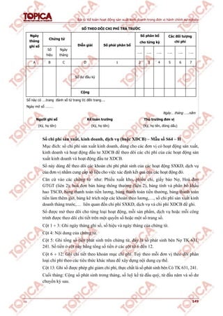 Bài 6: Kế toán hoạt động sản xuất kinh doanh trong đơn vị hành chính sự nghiệp
v1.0 149
SỔ THEO DÕI CHI PHÍ TRẢ TRƯỚC
Chứng từ
Số phân bổ
cho từng kỳ
Các đối tượng
chi phí
Ngày
tháng
ghi sổ
Số
hiệu
Ngày
tháng
Diễn giải Số phải phân bổ
….. ….. ….. ….. ….. …..
A B C D 1 2 3 4 5 6 7
Số dư đầu kỳ
Cộng
Sổ này có ….trang đánh số từ trang 01 đến trang….
Ngày mở sổ ………
Ngày… tháng …..năm
Người ghi sổ Kế toán trưởng Thủ trưởng đơn vị
(Ký, họ tên) (Ký, họ tên) (Ký, họ tên, đóng dấu)
Sổ chi phí sản xuất, kinh doanh, dịch vụ (hoặc XDCB) – Mẫu số S64 – H
Mục đích: sổ chi phí sản xuất kinh doanh, dùng cho các đơn vị có hoạt động sản xuất,
kinh doanh và hoạt động đầu tư XDCB để theo dõi các chi phí của các hoạt động sản
xuất kinh doanh và hoạt động đầu tư XDCB.
Sổ này dùng để theo dõi các khoản chi phí phát sinh của các hoạt động SXKD, dịch vụ
của đơn vị nhằm cung cấp số liệu cho việc xác định kết quả của các hoạt động đó.
Căn cứ vào các chứng từ như: Phiếu xuất kho, phiếu chi, giấy báo Nợ, Hoá đơn
GTGT (liên 2), hoá đơn bán hàng thông thường (liên 2), bảng tính và phân bổ khấu
hao TSCĐ, bảng thanh toán tiền lương, bảng thanh toán tiền thưởng, bảng thanh toán
tiền làm thêm giờ, bảng kê trích nộp các khoản theo lương,…, sổ chi phí sản xuất kinh
doanh tháng trước,… liên quan đến chi phí SXKD, dịch vụ và chi phí XDCB để ghi.
Sổ được mở theo dõi cho từng loại hoạt động, mỗi sản phẩm, dịch vụ hoặc mỗi công
trình được theo dõi chi tiết trên một quyển sổ hoặc một số trang sổ.
Cột 1  3: Ghi ngày tháng ghi sổ, số hiệu và ngày tháng của chứng từ.
Cột 4: Nội dung của chứng từ.
Cột 5: Ghi tổng số tiền phát sinh trên chứng từ, đây là số phát sinh bên Nợ TK 631,
241. Số tiền ở cột này bằng tổng số tiền ở các cột từ 6 đến 12.
Cột 6  12: Ghi chi tiết theo khoản mục chi phí. Tuỳ theo mỗi đơn vị theo dõi phân
loại chi phí theo các tiêu thức khác nhau để xây dựng nội dung cụ thể.
Cột 13: Ghi số được phép ghi giảm chi phí, thực chất là số phát sinh bên Có TK 631, 241.
Cuối tháng: Cộng số phát sinh trong tháng, số luỹ kế từ đầu quý, từ đầu năm và số dư
chuyển kỳ sau.
 