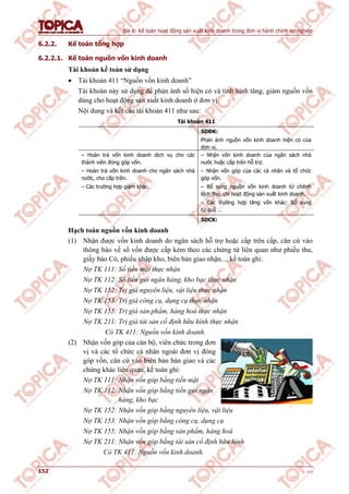 Bài 6: Kế toán hoạt động sản xuất kinh doanh trong đơn vị hành chính sự nghiệp
152 v1.0
6.2.2. Kế toán tổng hợp
6.2.2.1. Kế toán nguồn vốn kinh doanh
Tài khoản kế toán sử dụng
 Tài khoản 411 “Nguồn vốn kinh doanh”
Tài khoản này sử dụng để phản ánh số hiện có và tình hình tăng, giảm nguồn vốn
dùng cho hoạt động sản xuất kinh doanh ở đơn vị.
Nội dung và kết cấu tài khoản 411 như sau:
Tài khoản 411
SDĐK:
Phản ánh nguồn vốn kinh doanh hiện có của
đơn vị.
– Hoàn trả vốn kinh doanh dịch vụ cho các
thành viên đóng góp vốn.
– Hoàn trả vốn kinh doanh cho ngân sách nhà
nước, cho cấp trên.
– Các trường hợp giảm khác.
– Nhận vốn kinh doanh của ngân sách nhà
nước hoặc cấp trên hỗ trợ.
– Nhận vốn góp của các cá nhân và tổ chức
góp vốn.
– Bổ sung nguồn vốn kinh doanh từ chênh
lệch thu, chi hoạt động sản xuất kinh doanh.
– Các trường hợp tăng vốn khác: Bổ sung
từ quỹ …
SDCK:
Hạch toán nguồn vốn kinh doanh
(1) Nhận được vốn kinh doanh do ngân sách hỗ trợ hoặc cấp trên cấp, căn cứ vào
thông báo về số vốn được cấp kèm theo các chứng từ liên quan như phiếu thu,
giấy báo Có, phiếu nhập kho, biên bản giao nhận..., kế toán ghi:
Nợ TK 111: Số tiền mặt thực nhận
Nợ TK 112: Số tiền gửi ngân hàng, kho bạc thực nhận
Nợ TK 152: Trị giá nguyên liệu, vật liệu thực nhận
Nợ TK 153: Trị giá công cụ, dụng cụ thực nhận
Nợ TK 155: Trị giá sản phẩm, hàng hoá thực nhận
Nợ TK 211: Trị giá tài sản cố định hữu hình thực nhận
Có TK 411: Nguồn vốn kinh doanh.
(2) Nhận vốn góp của cán bộ, viên chức trong đơn
vị và các tổ chức cá nhân ngoài đơn vị đóng
góp vốn, căn cứ vào biên bản bàn giao và các
chứng khác liên quan, kế toán ghi:
Nợ TK 111: Nhận vốn góp bằng tiền mặt
Nợ TK 112: Nhận vốn góp bằng tiền gửi ngân
hàng, kho bạc
Nợ TK 152: Nhận vốn góp bằng nguyên liệu, vật liệu
Nợ TK 153: Nhận vốn góp bằng công cụ, dụng cụ
Nợ TK 155: Nhận vốn góp bằng sản phẩm, hàng hoá
Nợ TK 211: Nhận vốn góp bằng tài sản cố định hữu hình
Có TK 411: Nguồn vốn kinh doanh.
 