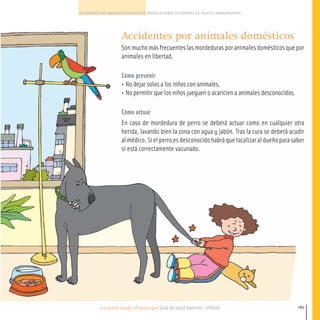 La salud desde el principio Guía de salud materno - infantil
ACCIDENTES POR ANIMALES DOMESTICOS INTOXICACIONES ACCIDENTES DE TRAFICO AHOGAMIENTOS
187
Accidentes por animales domésticos
Son mucho más frecuentes las mordeduras por animales domésticos que por
animales en libertad.
Cómo prevenir
• No dejar solos a los niños con animales.
• No permitir que los niños jueguen o acaricien a animales desconocidos.
Cómo actuar
En caso de mordedura de perro se deberá actuar como en cualquier otra
herida, lavando bien la zona con agua y jabón. Tras la cura se deberá acudir
al médico. Si el perro es desconocido habrá que localizar al dueño para saber
si está correctamente vacunado.
180-191 salud.qxd:-09 Guia_emba_09 4.qxd 18/6/08 16:06 Página 187
 