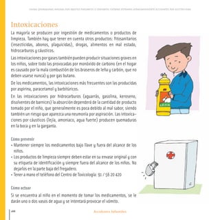 Accidentes Infantiles
CAIDAS QUEMADURAS HERIDAS POR OBJETOS PUNZANTES O CORTANTES CUERPOS EXTRANOS ATRAGANTAMIENTO ACCIDENTES POR ELECTRICIDAD
188
Intoxicaciones
La mayoría se producen por ingestión de medicamentos o productos de
limpieza. También hay que tener en cuenta otros productos: fitosanitarios
(insecticidas, abonos, plaguicidas), drogas, alimentos en mal estado,
hidrocarburos y cáusticos.
Las intoxicaciones por gases también pueden producir situaciones graves en
los niños, sobre todo las provocadas por monóxido de carbono (en el hogar
es causado por la mala combustión de los braseros de leña y carbón, que no
deben usarse nunca) y por gas butano.
De los medicamentos, las intoxicaciones más frecuentes son las producidas
por aspirina, paracetamol y barbitúricos.
En las intoxicaciones por hidrocarburos (aguarrás, gasolina, keroseno,
disolventes de barnices) la absorción dependerá de la cantidad de producto
tomado por el niño, que generalmente es poca debido al mal sabor, siendo
también un riesgo que aparezca una neumonía por aspiración. Las intoxica-
ciones por cáusticos (lejía, amoniaco, agua fuerte) producen quemaduras
en la boca y en la garganta.
Cómo prevenir
• Mantener siempre los medicamentos bajo llave y fuera del alcance de los
niños.
• Los productos de limpieza siempre deben estar en su envase original y con
su etiqueta de identificación y siempre fuera del alcance de los niños. No
dejarlos en la parte baja del fregadero.
• Tener a mano el teléfono del Centro de Toxicología: 91 / 56 20 420
Cómo actuar
Si se encuentra al niño en el momento de tomar los medicamentos, se le
darán uno o dos vasos de agua y se intentará provocar el vómito.
180-191 salud.qxd:-09 Guia_emba_09 4.qxd 18/6/08 16:06 Página 188
 