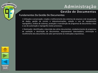 SAIR
Fundamentos Da Gestão De Documentos
• Utilização e conservação: criação e melhoramento dos sistemas de arquivos e de recuperação
de dados, gestão de correio e telecomunicações, seleção e uso de equipamento
reprográfico, análise de sistemas, produção e manutenção de programas de documentos vitais
e uso de automação e reprografia nestes processos;
• Destinação: identificação e descrição das séries documentais, estabelecimento de programas
de avaliação e destinação de documentos, arquivamento intermediário, eliminação e
recolhimento dos documentos de valor permanente às instituições arquivísticas.
 