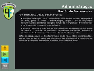 SAIR
Fundamentos Da Gestão De Documentos
• Utilização e conservação: criação e melhoramento dos sistemas de arquivos e de recuperação
de dados, gestão de correio e telecomunicações, seleção e uso de equipamento
reprográfico, análise de sistemas, produção e manutenção de programas de documentos vitais
e uso de automação e reprografia nestes processos;
• Destinação: identificação e descrição das séries documentais, estabelecimento de programas
de avaliação e destinação de documentos, arquivamento intermediário, eliminação e
recolhimento dos documentos de valor permanente às instituições arquivísticas.
Na fase de produção devem ser definidas normas de criação visando não só a racionalização de
recursos materiais para o registro das informações, mas principalmente a manutenção da
integridade, autenticidade, fidedignidade e unicidade do documento de arquivo.
 