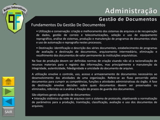 SAIR
Fundamentos Da Gestão De Documentos
• Utilização e conservação: criação e melhoramento dos sistemas de arquivos e de recuperação
de dados, gestão de correio e telecomunicações, seleção e uso de equipamento
reprográfico, análise de sistemas, produção e manutenção de programas de documentos vitais
e uso de automação e reprografia nestes processos;
• Destinação: identificação e descrição das séries documentais, estabelecimento de programas
de avaliação e destinação de documentos, arquivamento intermediário, eliminação e
recolhimento dos documentos de valor permanente às instituições arquivísticas.
Na fase de produção devem ser definidas normas de criação visando não só a racionalização de
recursos materiais para o registro das informações, mas principalmente a manutenção da
integridade, autenticidade, fidedignidade e unicidade do documento de arquivo.
A utilização envolve o controle, uso, acesso e armazenamento de documentos necessários ao
desenvolvimento das atividades de uma organização. Refere-se ao fluxo percorrido pelos
documentos para cumprir as competências, funções e atividades administrativas do órgão. A fase
de destinação envolve decisões sobre quais documentos devem ser preservados ou
eliminados, referindo-se à análise e fixação de prazos de guarda dos documentos.
São objetivos gerais da gestão de documentos:
• Interação sistêmica da rede de arquivos com o sistema de protocolo, objetivando a normalização
de parâmetros para a produção, tramitação, classificação, avaliação e uso dos documentos de
arquivos;
 