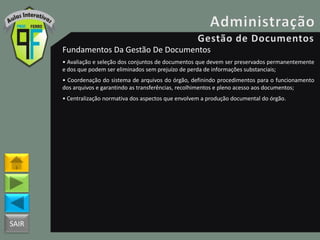 SAIR
Fundamentos Da Gestão De Documentos
• Avaliação e seleção dos conjuntos de documentos que devem ser preservados permanentemente
e dos que podem ser eliminados sem prejuízo de perda de informações substanciais;
• Coordenação do sistema de arquivos do órgão, definindo procedimentos para o funcionamento
dos arquivos e garantindo as transferências, recolhimentos e pleno acesso aos documentos;
• Centralização normativa dos aspectos que envolvem a produção documental do órgão.
 