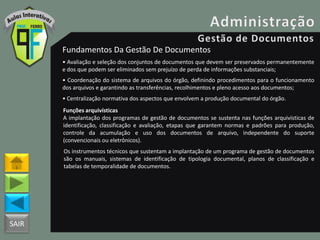 SAIR
Fundamentos Da Gestão De Documentos
• Avaliação e seleção dos conjuntos de documentos que devem ser preservados permanentemente
e dos que podem ser eliminados sem prejuízo de perda de informações substanciais;
• Coordenação do sistema de arquivos do órgão, definindo procedimentos para o funcionamento
dos arquivos e garantindo as transferências, recolhimentos e pleno acesso aos documentos;
• Centralização normativa dos aspectos que envolvem a produção documental do órgão.
Funções arquivísticas
A implantação dos programas de gestão de documentos se sustenta nas funções arquivísticas de
identificação, classificação e avaliação, etapas que garantem normas e padrões para produção,
controle da acumulação e uso dos documentos de arquivo, independente do suporte
(convencionais ou eletrônicos).
Os instrumentos técnicos que sustentam a implantação de um programa de gestão de documentos
são os manuais, sistemas de identificação de tipologia documental, planos de classificação e
tabelas de temporalidade de documentos.
 