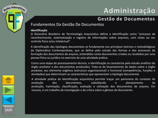SAIR
Fundamentos Da Gestão De Documentos
Identificação
O Dicionário Brasileiro de Terminologia Arquivística define a identificação como "processo de
reconhecimento, sistematização e registro de informações sobre arquivos, com vistas ao seu
controle físico e/ou intelectual”.
A identificação das tipologias documentais se fundamenta nos princípios teóricos e metodológicos
da Diplomática Contemporânea, que se define pelo estudo das formas e dos processos de
formação dos documentos de arquivo, entendidos como documentos criados ou recebidos por uma
pessoa física ou jurídica no exercício de uma atividade prática.
Como uma etapa do processamento técnico, a identificação se caracteriza pelo estudo analítico do
órgão produtor e dos documentos produzidos. Trata-se de levantamento de dados sobre o órgão
produtor, seu elemento orgânico (estrutura organizacional) e funcional (competências, funções e
atividades) que determinam as características que apresentam a tipologia documental.
A atividade prática da identificação arquivística permite traçar um panorama do contexto de
produção dos documentos, subsidiando o planejamento da
produção, tramitação, classificação, avaliação e utilização dos documentos de arquivo. Em
resumo, é um trabalho de investigação e de crítica sobre a gênese do documento.
 