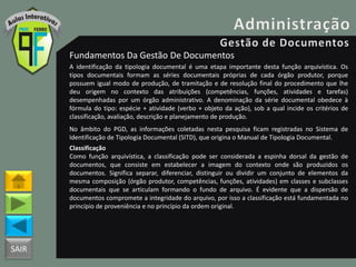 SAIR
Fundamentos Da Gestão De Documentos
A identificação da tipologia documental é uma etapa importante desta função arquivística. Os
tipos documentais formam as séries documentais próprias de cada órgão produtor, porque
possuem igual modo de produção, de tramitação e de resolução final do procedimento que lhe
deu origem no contexto das atribuições (competências, funções, atividades e tarefas)
desempenhadas por um órgão administrativo. A denominação da série documental obedece à
fórmula do tipo: espécie + atividade (verbo + objeto da ação), sob a qual incide os critérios de
classificação, avaliação, descrição e planejamento de produção.
No âmbito do PGD, as informações coletadas nesta pesquisa ficam registradas no Sistema de
Identificação de Tipologia Documental (SITD), que origina o Manual de Tipologia Documental.
Classificação
Como função arquivística, a classificação pode ser considerada a espinha dorsal da gestão de
documentos, que consiste em estabelecer a imagem do contexto onde são produzidos os
documentos. Significa separar, diferenciar, distinguir ou dividir um conjunto de elementos da
mesma composição (órgão produtor, competências, funções, atividades) em classes e subclasses
documentais que se articulam formando o fundo de arquivo. É evidente que a dispersão de
documentos compromete a integridade do arquivo, por isso a classificação está fundamentada no
princípio de proveniência e no princípio da ordem original.
 