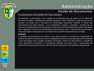 SAIR
Fundamentos Da Gestão De Documentos
Por definição, a classificação é uma “sequência de operações que, de acordo com as diferentes
estruturas, funções e atividades da entidade produtora, visam a distribuir os documentos de um
arquivo”, de acordo com o Dicionário de Terminologia Arquivística (AAB-SP). O estudo das
características do órgão produtor - das competências, funções e atividades - permite que se
posicione a tipologia documental produzida na estrutura interna do fundo documental. Estes dados
ficam registrados no Plano de Classificação de Documentos, que é o instrumento que permite a
enunciação lógica e hierárquica de um conjunto de documentos produzidos por um órgão.
Avaliação
A avaliação de documentos de arquivo é uma etapa decisiva no processo de implantação de
políticas de gestão de documentos, pois traz agilidade ao processo de recuperação dos documentos
e das informações neles contidas; possibilita eliminação criteriosa de documentos, a redução da
massa documental acumulada e a consequente liberação de espaço físico, a preservação dos
documentos de guarda permanente, além do estimulo à pesquisa e uso de dados retrospectivos.
 