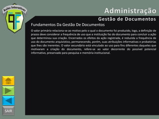 SAIR
Fundamentos Da Gestão De Documentos
O valor primário relaciona-se ao motivo pelo o qual o documento foi produzido, logo, a definição de
prazos deve considerar a frequência de uso que a instituição faz do documento para concluir a ação
que determinou sua criação. Encerrados os efeitos da ação registrada, é reduzida a frequência de
uso do documento arquivístico, permanecendo, porém, suas atribuições informativas e probatórias
que lhes são inerentes. O valor secundário está vinculado ao uso para fins diferentes daqueles que
motivaram a criação do documento, refere-se ao valor decorrente do possível potencial
informativo, preservado para pesquisa e memória institucional.
 
