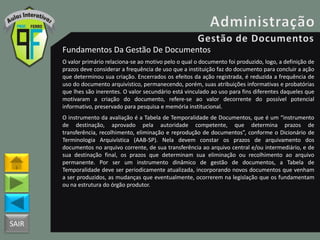 SAIR
Fundamentos Da Gestão De Documentos
O valor primário relaciona-se ao motivo pelo o qual o documento foi produzido, logo, a definição de
prazos deve considerar a frequência de uso que a instituição faz do documento para concluir a ação
que determinou sua criação. Encerrados os efeitos da ação registrada, é reduzida a frequência de
uso do documento arquivístico, permanecendo, porém, suas atribuições informativas e probatórias
que lhes são inerentes. O valor secundário está vinculado ao uso para fins diferentes daqueles que
motivaram a criação do documento, refere-se ao valor decorrente do possível potencial
informativo, preservado para pesquisa e memória institucional.
O instrumento da avaliação é a Tabela de Temporalidade de Documentos, que é um “instrumento
de destinação, aprovado pela autoridade competente, que determina prazos de
transferência, recolhimento, eliminação e reprodução de documentos”, conforme o Dicionário de
Terminologia Arquivística (AAB-SP). Nela devem constar os prazos de arquivamento dos
documentos no arquivo corrente, de sua transferência ao arquivo central e/ou intermediário, e de
sua destinação final, os prazos que determinam sua eliminação ou recolhimento ao arquivo
permanente. Por ser um instrumento dinâmico de gestão de documentos, a Tabela de
Temporalidade deve ser periodicamente atualizada, incorporando novos documentos que venham
a ser produzidos, as mudanças que eventualmente, ocorrerem na legislação que os fundamentam
ou na estrutura do órgão produtor.
 