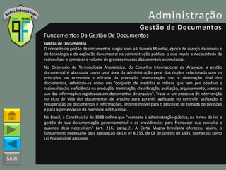 SAIR
Fundamentos Da Gestão De Documentos
Gestão de Documentos
O conceito de gestão de documentos surgiu após a II Guerra Mundial, época de avanço da ciência e
da tecnologia e de explosão documental na administração pública, o que impôs a necessidade de
racionalizar e controlar o volume de grandes massas documentais acumuladas.
No Dicionário de Terminologia Arquivística, do Conselho Internacional de Arquivos, a gestão
documental é abordada como uma área da administração geral dos órgãos relacionada com os
princípios de economia e eficácia da produção, manutenção, uso e destinação final dos
documentos, referindo-se como um “conjunto de medidas e rotinas que tem por objetivo a
racionalização e eficiência na produção, tramitação, classificação, avaliação, arquivamento, acesso e
uso das informações registradas em documentos de arquivo". Trata-se um processo de intervenção
no ciclo de vida dos documentos de arquivo para garantir agilidade no controle, utilização e
recuperação de documentos e informações, imprescindível para o processo de tomada de decisões
e para a preservação da memória institucional.
No Brasil, a Constituição de 1988 define que "compete à administração pública, na forma da lei, a
gestão de sua documentação governamental e as providências para franquear sua consulta a
quantos dela necessitem" (art. 216, parág.2). A Carta Magna brasileira ofereceu, assim, o
fundamento necessário para aprovação da Lei nº 8.159, de 08 de janeiro de 1991, conhecida como
Lei Nacional de Arquivos.
 