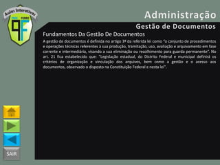 SAIR
Fundamentos Da Gestão De Documentos
A gestão de documentos é definida no artigo 3º da referida lei como “o conjunto de procedimentos
e operações técnicas referentes à sua produção, tramitação, uso, avaliação e arquivamento em fase
corrente e intermediária, visando a sua eliminação ou recolhimento para guarda permanente”. No
art. 21 fica estabelecido que: "Legislação estadual, do Distrito Federal e municipal definirá os
critérios de organização e vinculação dos arquivos, bem como a gestão e o acesso aos
documentos, observado o disposto na Constituição Federal e nesta lei".
 