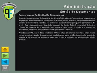 SAIR
Fundamentos Da Gestão De Documentos
A gestão de documentos é definida no artigo 3º da referida lei como “o conjunto de procedimentos
e operações técnicas referentes à sua produção, tramitação, uso, avaliação e arquivamento em fase
corrente e intermediária, visando a sua eliminação ou recolhimento para guarda permanente”. No
art. 21 fica estabelecido que: "Legislação estadual, do Distrito Federal e municipal definirá os
critérios de organização e vinculação dos arquivos, bem como a gestão e o acesso aos
documentos, observado o disposto na Constituição Federal e nesta lei".
A Lei Estadual nº 5.562, de 20 de outubro de 2009, no artigo 1º, reitera o disposto na esfera federal
no que se refere à gestão de documentos, estabelecendo que a gestão documental e a proteção
especial a documentos de arquivos é dever dos órgãos e entidades da administração pública
estadual.
 