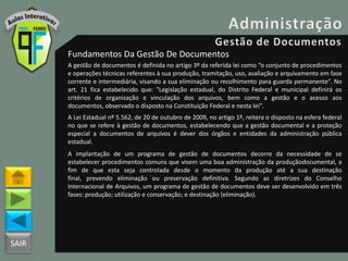 SAIR
Fundamentos Da Gestão De Documentos
A gestão de documentos é definida no artigo 3º da referida lei como “o conjunto de procedimentos
e operações técnicas referentes à sua produção, tramitação, uso, avaliação e arquivamento em fase
corrente e intermediária, visando a sua eliminação ou recolhimento para guarda permanente”. No
art. 21 fica estabelecido que: "Legislação estadual, do Distrito Federal e municipal definirá os
critérios de organização e vinculação dos arquivos, bem como a gestão e o acesso aos
documentos, observado o disposto na Constituição Federal e nesta lei".
A Lei Estadual nº 5.562, de 20 de outubro de 2009, no artigo 1º, reitera o disposto na esfera federal
no que se refere à gestão de documentos, estabelecendo que a gestão documental e a proteção
especial a documentos de arquivos é dever dos órgãos e entidades da administração pública
estadual.
A implantação de um programa de gestão de documentos decorre da necessidade de se
estabelecer procedimentos comuns que visem uma boa administração da produçãodocumental, a
fim de que esta seja controlada desde o momento da produção até a sua destinação
final, prevendo eliminação ou preservação definitiva. Segundo as diretrizes do Conselho
Internacional de Arquivos, um programa de gestão de documentos deve ser desenvolvido em três
fases: produção; utilização e conservação; e destinação (eliminação).
 