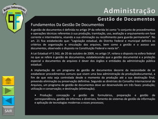 SAIR
Fundamentos Da Gestão De Documentos
A gestão de documentos é definida no artigo 3º da referida lei como “o conjunto de procedimentos
e operações técnicas referentes à sua produção, tramitação, uso, avaliação e arquivamento em fase
corrente e intermediária, visando a sua eliminação ou recolhimento para guarda permanente”. No
art. 21 fica estabelecido que: "Legislação estadual, do Distrito Federal e municipal definirá os
critérios de organização e vinculação dos arquivos, bem como a gestão e o acesso aos
documentos, observado o disposto na Constituição Federal e nesta lei".
A Lei Estadual nº 5.562, de 20 de outubro de 2009, no artigo 1º, reitera o disposto na esfera federal
no que se refere à gestão de documentos, estabelecendo que a gestão documental e a proteção
especial a documentos de arquivos é dever dos órgãos e entidades da administração pública
estadual.
A implantação de um programa de gestão de documentos decorre da necessidade de se
estabelecer procedimentos comuns que visem uma boa administração da produçãodocumental, a
fim de que esta seja controlada desde o momento da produção até a sua destinação final,
prevendo eliminação ou preservação definitiva. Segundo as diretrizes do Conselho Internacional de
Arquivos, um programa de gestão de documentos deve ser desenvolvido em três fases: produção;
utilização e conservação; e destinação (eliminação).
• Produção: concepção e gestão de formulários, preparação e gestão de
correspondência, gestão de informes e diretrizes, fomento de sistemas de gestão da informação
e aplicação de tecnologias modernas a esses processos;
 