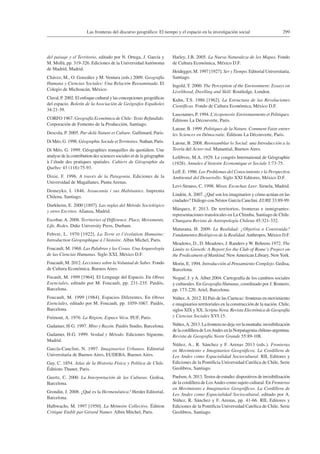 299Las fronteras del discurso geográfico: El tiempo y el espacio en la investigación social
del paisaje y el Territorio, editado por N. Ortega, J. García y
M. Mollá, pp. 319-326. Ediciones de la UniversidadAutónoma
de Madrid, Madrid.
Chávez, M., O. González y M. Ventura (eds.) 2009. Geografía
Humana y Ciencias Sociales: Una Relación Reexaminada. El
Colegio de Michoacán, México.
Claval, P. 2002. El enfoque cultural y las concepciones geográficas
del espacio. Boletín de la Asociación de Geógrafos Españoles
34:21-39.
CORFO 1967. Geografía Económica de Chile: Texto Refundido.
Corporación de Fomento de la Producción, Santiago.
Descola, P. 2005. Par-delà Nature et Culture. Gallimard, Paris.
Di Méo, G. 1998. Géographie Sociale etTerritoires. Nathan, Paris.
Di Méo, G. 1999. Géographies tranquilles du quotidien. Une
analyse de la contribution des sciences sociales et de la géographie
à l’étude des pratiques spatiales. Cahiers de Géographie du
Québec 43 (118):75-93.
Dixie, F. 1996. A través de la Patagonia. Ediciones de la
Universidad de Magallanes, Punta Arenas.
Domeyko, I. 1846. Araucanía i sus Habitantes. Imprenta
Chilena, Santiago.
Durkheim, E. 2000 [1897]. Las reglas del Método Sociológico
y otros Escritos. Alianza, Madrid.
Escobar, A. 2008. Territories of Difference. Place, Movements,
Life, Redes. Duke University Press, Durham.
Febvre, L. 1970 [1922]. La Terre et l’évolution Humaine:
Introduction Géographique à l’histoire. Albin Michel, Paris.
Foucault, M. 1968. Las Palabras y las Cosas. Una Arqueología
de las Ciencias Humanas. Siglo XXI, México D.F.
Foucault, M. 2012. Lecciones sobre laVoluntad de Saber. Fondo
de Cultura Económica, Buenos Aires.
Focault, M. 1999 [1964]. El Lenguaje del Espacio. En Obras
Esenciales, editado por M. Foucault, pp. 231-235. Paidós,
Barcelona.
Foucault, M. 1999 [1984]. Espacios Diferentes. En Obras
Esenciales, editado por M. Foucault, pp. 1059-1067. Paidós,
Barcelona.
Frémont, A. 1976. La Région, Espace Vécu. PUF, Paris.
Gadamer, H-G. 1997. Mito y Razón. Paidós Studio, Barcelona.
Gadamer, H-G. 1999. Verdad y Método. Ediciones Sígueme,
Madrid.
García-Canclini, N. 1997. Imaginarios Urbanos. Editorial
Universitaria de Buenos Aires, EUDEBA, Buenos Aires.
Gay, C. 1854. Atlas de la Historia Física y Política de Chile.
Éditions Thunet, Paris.
Geertz, C. 2000. La Interpretación de las Culturas. Gedisa,
Barcelona.
Grondin, J. 2008. ¿Qué es la Hermenéutica? Herder Editorial,
Barcelona.
Halbwachs, M. 1997 [1950]. La Mémoire Collective. Édition
Critique Etabli par Gérard Namer. Albin Mitchel, Paris.
Harley, J.B. 2005. La Nueva Naturaleza de los Mapas. Fondo
de Cultura Económica, México D.F.
Heidegger, M. 1997 [1927]. Ser y Tiempo. Editorial Universitaria,
Santiago.
Ingold, T. 2000. The Perception of the Environment: Essays on
Livelihood, Dwelling and Skill. Routledge, London.
Kuhn, T.S. 1986 [1962]. La Estructura de las Revoluciones
Científicas. Fondo de Cultura Económica, México D.F.
Lascoumes, P. 1994. L’écopouvoir. Environnements et Politiques.
Éditions La Découverte, Paris.
Latour, B. 1999. Politiques de la Nature. Comment Faire entrer
les Sciences en Démocratie. Éditions La Découverte, Paris.
Latour, B. 2008. Reensamblar lo Social: una Introducción a la
Teoría del Actor-red. Manantial, Buenos Aires.
Lefèbvre, M.A. 1929. Le congrès International de Géographie
(1928). Annales d’histoire Economique et Sociale 1:73-75.
Leff, E. 1986. Los Problemas del Conocimiento y la Perspectiva
Ambiental del Desarrollo. Siglo XXI Editores, México D.F.
Levi-Strauss, C. 1998. Mirar, Escuchar, Leer. Siruela, Madrid.
Lindón,A. 2007. ¿Qué son los imaginarios y cómo actúan en las
ciudades? Diálogo con Néstor García Canclini. EURE 33:89-99.
Márquez, F. 2013. De territorios, fronteras e inmigrantes:
representaciones translocales en La Chimba, Santiago de Chile.
Chungara Revista de Antropología Chilena 45:321-332.
Maturana, H. 2009. La Realidad: ¿Objetiva o Construida?
Fundamentos Biológicos de la Realidad.Anthropos, México D.F.
Meadows, D., D. Meadows, J. Randers y W. Behrens 1972. The
Limits to Growth: A Report for the Club of Rome’s Project on
the Predicament of Mankind. NewAmerican Library, NewYork.
Morin, E. 1994. Introducción al Pensamiento Complejo. Gedisa,
Barcelona.
Nogué, J. y A. Albet 2004. Cartografía de los cambios sociales
y culturales. En Geografía Humana, coordinado por J. Romero,
pp. 173-220. Ariel, Barcelona.
Núñez,A. 2012. El País de las Cuencas: fronteras en movimiento
e imaginarios territoriales en la construcción de la nación. Chile,
siglos XIX y XX. Scripta Nova. Revista Electrónica de Geografía
y Ciencias Sociales XVI:15.
Núñez,A. 2013. La frontera no deja ver la montaña: invisibilización
de la cordillera de LosAndes en la Norpatagonia chileno-argentina.
Revista de Geografía Norte Grande 55:89-108.
Núñez, A., R. Sánchez y F. Arenas 2013 (eds.). Fronteras
en Movimiento e Imaginarios Geográficos. La Cordillera de
Los Andes como Espacialidad Sociocultural. RIL Editores y
Ediciones de la Pontificia Universidad Católica de Chile, Serie
Geolibros, Santiago.
Paulsen,A. 2013.Textos de estudio: dispositivos de invisibilización
de la cordillera de LosAndes como sujeto cultural. En Fronteras
en Movimiento e Imaginarios Geográficos. La Cordillera de
Los Andes como Espacialidad Sociocultural, editado por A.
Núñez, R. Sánchez y F. Arenas, pp. 41-66. RIL Editores y
Ediciones de la Pontificia Universidad Católica de Chile, Serie
Geolibros, Santiago.
 