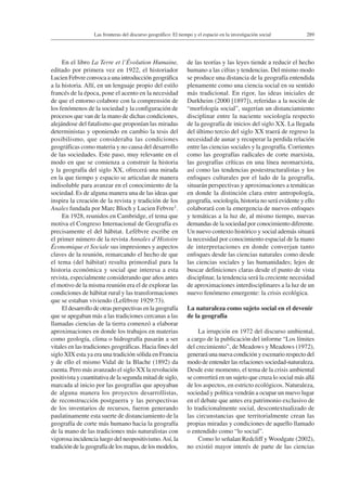 289Las fronteras del discurso geográfico: El tiempo y el espacio en la investigación social
En el libro La Terre et l’Évolution Humaine,
editado por primera vez en 1922, el historiador
Lucien Febvre convoca a una introducción geográfica
a la historia. Allí, en un lenguaje propio del estilo
francés de la época, pone el acento en la necesidad
de que el entorno colabore con la comprensión de
los fenómenos de la sociedad y la configuración de
procesos que van de la mano de dichas condiciones,
alejándose del fatalismo que proponían las miradas
deterministas y oponiendo en cambio la tesis del
posibilismo, que consideraba las condiciones
geográficas como materia y no causa del desarrollo
de las sociedades. Este paso, muy relevante en el
modo en que se comienza a construir la historia
y la geografía del siglo XX, ofrecerá una mirada
en la que tiempo y espacio se articulan de manera
indisoluble para avanzar en el conocimiento de la
sociedad. Es de alguna manera una de las ideas que
inspira la creación de la revista y tradición de los
Anales fundada por Marc Bloch y Lucien Febvre1.
En 1928, reunidos en Cambridge, el tema que
motiva el Congreso Internacional de Geografía es
precisamente el del hábitat. Lefèbvre escribe en
el primer número de la revista Annales d’Histoire
Économique et Sociale sus impresiones y aspectos
claves de la reunión, remarcando el hecho de que
el tema (del hábitat) resulta primordial para la
historia económica y social que interesa a esta
revista, especialmente considerando que años antes
el motivo de la misma reunión era el de explorar las
condiciones de hábitat rural y las transformaciones
que se estaban viviendo (Lefèbvre 1929:73).
El desarrollo de otras perspectivas en la geografía
que se apegaban más a las tradiciones cercanas a las
llamadas ciencias de la tierra comenzó a elaborar
aproximaciones en donde los trabajos en materias
como geología, clima o hidrografía pasarán a ser
vitales en las tradiciones geográficas. Hacia fines del
siglo XIX esta ya era una tradición sólida en Francia
y de ello el mismo Vidal de la Blache (1892) da
cuenta. Pero más avanzado el siglo XX la revolución
positivista y cuantitativa de la segunda mitad de siglo,
marcada al inicio por las geografías que apoyaban
de alguna manera los proyectos desarrollistas,
de reconstrucción postguerra y las perspectivas
de los inventarios de recursos, fueron generando
paulatinamente esta suerte de distanciamiento de la
geografía de corte más humano hacia la geografía
de la mano de las tradiciones más naturalistas con
vigorosa incidencia luego del neopositivismo.Así, la
tradición de la geografía de los mapas, de los modelos,
de las teorías y las leyes tiende a reducir el hecho
humano a las cifras y tendencias. Del mismo modo
se produce una distancia de la geografía entendida
plenamente como una ciencia social en su sentido
más tradicional. En rigor, las ideas iniciales de
Durkheim (2000 [1897]), referidas a la noción de
“morfología social”, sugerían un distanciamiento
disciplinar entre la naciente sociología respecto
de la geografía de inicios del siglo XX. La llegada
del último tercio del siglo XX traerá de regreso la
necesidad de aunar y recuperar la perdida relación
entre las ciencias sociales y la geografía. Corrientes
como las geografías radicales de corte marxista,
las geografías críticas en una línea neomarxista,
así como las tendencias postestructuralistas y los
enfoques culturales por el lado de la geografía,
situarán perspectivas y aproximaciones a temáticas
en donde la distinción clara entre antropología,
geografía, sociología, historia no será evidente y ello
colaborará con la emergencia de nuevos enfoques
y temáticas a la luz de, al mismo tiempo, nuevas
demandas de la sociedad por conocimiento diferente.
Un nuevo contexto histórico y social además situará
la necesidad por conocimiento espacial de la mano
de interpretaciones en donde converjan tanto
enfoques desde las ciencias naturales como desde
las ciencias sociales y las humanidades; lejos de
buscar definiciones claras desde el punto de vista
disciplinar, la tendencia será la creciente necesidad
de aproximaciones interdisciplinares a la luz de un
nuevo fenómeno emergente: la crisis ecológica.
La naturaleza como sujeto social en el devenir
de la geografía
La irrupción en 1972 del discurso ambiental,
a cargo de la publicación del informe “Los límites
del crecimiento”, de Meadows y Meadows (1972),
generará una nueva condición y escenario respecto del
modo de entender las relaciones sociedad-naturaleza.
Desde este momento, el tema de la crisis ambiental
se convertirá en un sujeto que cruza lo social más allá
de los aspectos, en estricto ecológicos. Naturaleza,
sociedad y política vendrán a ocupar un nuevo lugar
en el debate que antes era patrimonio exclusivo de
lo tradicionalmente social, descontextualizado de
las circunstancias que territorialmente crean las
propias miradas y condiciones de aquello llamado
o entendido como “lo social”.
Como lo señalan Redcliff y Woodgate (2002),
no existió mayor interés de parte de las ciencias
 