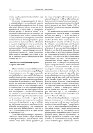 Enrique Aliste y Andrés Núñez292
ciencias sociales, en una relación simbiótica cada
vez más evidente3.
Este proceso emergente de cambio de siglo se
ve agudizado además y en especial con la irrupción
de la complejidad como paradigma, las reflexiones
sobre teoría del conocimiento, neurociencias, el
tratamiento de la objetividad y la considerable
influencia que ejerce la “Escuela de Santiago”4 en el
surgimiento de nuevos enfoques en la investigación
en general (tanto en las ciencias naturales como en
las ciencias humanas) que amplían la idea de una
nueva racionalidad donde la geografía no queda
ajena. Si bien es menos difundida y tal vez aún
se encuentra en pleno proceso de desarrollo, una
renovada racionalidad en geografía se atreve a
rescatar postulados filosóficos de tradiciones como
la fenomenológica y hermenéutica para repensar el
modo en que se construye y asume el proceso de
habitar, de existir con y en el espacio desde un ser
que no puede estar ajeno o independiente de él en
el tiempo que vive.
Una renovada racionalidad en Geografía.
El espacio como texto
¿Quénospermiteenlaactualidadhablarentonces
de una renovada racionalidad en geografía? ¿Qué
elementos aparecen como claves para comprender
la espacialidad como sujeto social? ¿Qué aspectos
interdisciplinarios aportan a la comprensión de una
geografía que se asienta en un vínculo estrecho con
las otras áreas de las ciencias sociales? Preguntas
amplias que requieren respuestas con el fin de
ampliar la discusión de la relación tiempo-espacio
en la investigación social. Las ordenaremos a partir
de tres conceptos que buscaremos proyectar con
otros tantos ejemplos. Aunque la idea es exponer
con sencillez, los alcances de la reflexión nos han
llevado a formular la posibilidad de abrirnos a una
nueva manera de comprender el espacio. Cada
uno de los enfoques acá propuestos ha mutado en
sus procesos de significación, lo que ha gatillado
que las llamadas ciencias sociales hayan debido
reformular sus problemáticas y sus preguntas en
lo que va del siglo XXI a la fecha. La geografía, y
este es el acento puesto acá, no ha estado ausente
de aquella proyección.
En este contexto, postulamos para la geografía,
y en ello no somos pioneros, aunque en Chile es
un tema poco trabajado, que el espacio, como
elemento central de los estudios geográficos, ya
no puede ser comprendido solamente como un
elemento tangible y visible y debe también, por
tanto, concentrar su atención en sus permanentes y
cambiantes procesos de construcción sociocultural,
es decir, en aquello que García Canclini (1997) ha
llamado la “reconstrucción constante del objeto”
(Lindón 2007).
Un primer elemento que sustenta esta renovación
es, precisamente, la noción de tiempo. El surgimiento
hacia los siglos XVIII y XIX de una concepción de
temporalidad específica, ilustrada podríamos decir,
colaboró de forma directa a que el espacio fuese
homologado con lo natural, con lo físico. El espacio
fue relegado a un segundo lugar particularmente
durante el siglo XIX y buena parte del XX en
el contexto de una valorización inusitada por la
historia y, con ella, de la temporalidad. Tal como
se ha señalado en las primeras páginas, el espacio
fue el equivalente de lo inmóvil, lo incontaminado,
lo muerto, en definitiva, un objeto absolutamente
ajeno al sujeto (Soja 1989). En otras palabras, un
objeto evidente, visible, tangible, cierto, “real”,
podríamos decir. En contraposición, el tiempo, bajo
aquella concepción iluminista, además de elemento
esencial de los estudios históricos, fue sinónimo
de progreso, civilización y movilidad, es decir,
de un dinamismo de claro sentido teleológico. Tal
perspectiva dio pie para que la espacialidad fuese
comprendida únicamente como el ámbito de lo físico
y natural –cuna de la geografía–, y la historia y otras
de las llamadas ciencias sociales se vinculasen a
lo social, aunque desde una lógica naturalizada.
Foucault ha expresado el tema del siguiente modo:
“El espacio fue tratado como lo muerto, lo fijo, lo no
dialéctico, lo inmóvil. El tiempo, por el contrario,
fue rico, fecundo, vivo, dialéctico”.Y concluye: “La
gran obsesión del siglo XIX fue, como se sabe, la
historia. Tal vez la época actual sea más bien la del
espacio” (Foucault 1968:15).
En la actualidad aquella relación y comprensión
tanto del tiempo como su vínculo con el espacio
ya no se sustenta. La relevancia del espacio en los
estudios sociales identificada por Foucault ha sido,
por cierto, un horizonte que ha colaborado a dar un
giro radical al asunto. Ha sido tan importante ese
cambio incluso, o tal vez especialmente, para la
propia geografía. El panorama lo han expuesto los
geógrafos Nogué y Albet del siguiente modo: “Al
igual que la geografía de los últimos 30 años integró
el análisis de los fenómenos sociales y culturales
con sus respectivos giros, el resto de las ciencias
 