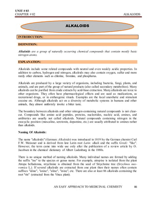 UNIT # 03
CHAPTER # 02 ALKALOIDS
AN EASY APPROACH TO MEDICINAL CHEMISTY 86
ALKALOIDS
INTRODCUTION:
DEFINITION:
Alkaloids are a group of naturally occurring chemical compounds that contain mostly basic
nitrogen atoms.
EXPLANATION:
Alkaloids include some related compounds with neutral and even weakly acidic properties. In
addition to carbon, hydrogen and nitrogen, alkaloids may also contain oxygen, sulfur and more
rarely other elements such as chlorine, bromine, and phosphorus.
Alkaloids are produced by a large variety of organisms, including bacteria, fungi, plants, and
animals, and are part of the group of natural products (also called secondary metabolites). Many
alkaloids can be purified from crude extracts by acid-base extraction. Many alkaloids are toxic to
other organisms. They often have pharmacological effects and are used as medications, as
recreational drugs, or in entheogenic rituals. Examples are the local anesthetic and stimulant
cocaine etc. Although alkaloids act on a diversity of metabolic systems in humans and other
animals, they almost uniformly invoke a bitter taste.
The boundary between alkaloids and other nitrogen-containing natural compounds is not clear-
cut. Compounds like amino acid peptides, proteins, nucleotides, nucleic acid, amines, and
antibiotics are usually not called alkaloids. Natural compounds containing nitrogen in the
exocyclic position (mescaline, serotonin, dopamine, etc.) are usually attributed to amines rather
than alkaloids.
Naming Of Alkaloids:
The name "alkaloids" (German: Alkaloide) was introduced in 1819 by the German chemist Carl
F.W. Meissner and is derived from late Latin root Latin: alkali and the suffix Greek: "like".
However, the term came into wide use only after the publication of a review article by O.
Jacobsen in the chemical dictionary of Albert Ladenburg in the 1880s.
There is no unique method of naming alkaloids. Many individual names are formed by adding
the suffix "ine" to the species or genus name. For example, atropine is isolated from the plant
Atropa belladonna, strychnine is obtained from the seed of Strychnine tree (Strychnos nux-
vomica L.). If several alkaloids are extracted from one plant then their names often contain
suffixes "idine", "anine", "aline", "inine", etc. There are also at least 86 alkaloids containing the
root "vin" (extracted from the Vinca plant).
 