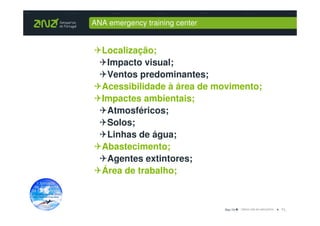 ANA emergency training center


  Localização;
   Impacto visual;
   Ventos predominantes;
  Acessibilidade à área de movimento;
  Impactes ambientais;
   Atmosféricos;
   Solos;
   Linhas de água;
  Abastecimento;
   Agentes extintores;
  Área de trabalho;



                                Dez-10   11_
 