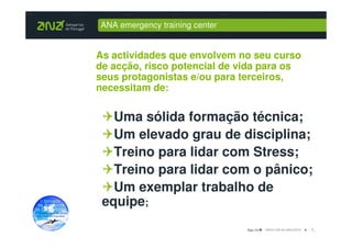 ANA emergency training center


As actividades que envolvem no seu curso
de acção, risco potencial de vida para os
seus protagonistas e/ou para terceiros,
necessitam de:


   Uma sólida formação técnica;
   Um elevado grau de disciplina;
   Treino para lidar com Stress;
   Treino para lidar com o pânico;
   Um exemplar trabalho de
 equipe;
                                Dez-10      7_
 