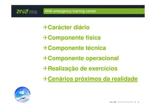 ANA emergency training center



 Carácter diário
 Componente física
 Componente técnica
 Componente operacional
 Realização de exercícios
 Cenários próximos da realidade


                                Dez-10   8_
 