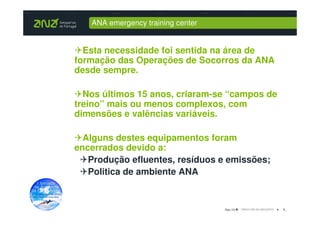 ANA emergency training center


  Esta necessidade foi sentida na área de
formação das Operações de Socorros da ANA
desde sempre.

  Nos últimos 15 anos, criaram-se “campos de
treino” mais ou menos complexos, com
dimensões e valências variáveis.

  Alguns destes equipamentos foram
encerrados devido a:
   Produção efluentes, resíduos e emissões;
   Politica de ambiente ANA


                                   Dez-10      9_
 