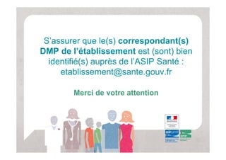 S assurer
 S’assurer que le(s) correspondant(s)
DMP de l’établissement est (sont) bien
  identifié(s) auprès de l’ASIP Santé :
                         l ASIP
     etablissement@sante.gouv.fr

        Merci de votre attention
 