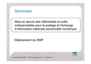 Sommaire
    S    i

 • Mise en œuvre des référentiels et outils
   indispensables pour l partage et l’é h
   i di       bl       le    t     t l’échange
   d’information médicale personnelle numérique


 • Dé l i
   Déploiement d DMP
             t du




Journée nationale ANAP – H12/SI production de soins – 2 février 2012
                                                                       2
 