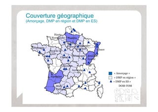Couverture géographique
           g g p q
(Amorçage, DMP en région et DMP en ES)


                 Haute-
                Normandie      Picardie

                               Ile-de-
                               Ile de
    Bretagne                   France Champagne-
                                       Ardenne      Alsace
               Pays de la
               Loire
                                   Bourgogne Franche
                                             Franche-
                        Centre
                                             Comté

                        Limousin
                                  Auvergne
                                                             « Amorçage »
               Aquitaine                                     « DMP en région »
                                                             « DMP en ES »
                    Midi-                                       DOM-TOM
                    Pyrénées
 