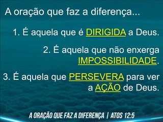A oração que faz a diferença...
1. É aquela que é DIRIGIDA a Deus.
2. É aquela que não enxerga
IMPOSSIBILIDADE.
3. É aquela que PERSEVERA para ver
a AÇÃO de Deus.
 