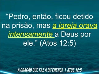 “Pedro, então, ficou detido
na prisão, mas a igreja orava
intensamente a Deus por
ele.” (Atos 12:5)
 