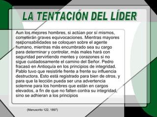 Aun los mejores hombres, si actúan por sí mismos, cometerán graves equivocaciones. Mientras mayores responsabilidades se coloquen sobre el agente humano, mientras más encumbrado sea su cargo para determinar y controlar, más males hará con seguridad pervirtiendo mentes y corazones si no sigue cuidadosamente el camino del Señor. Pedro fracasó en Antioquía en los principios de integridad. Pablo tuvo que resistirle frente a frente su influencia destructora. Esto está registrado para bien de otros, y para que la lección pueda ser una advertencia solemne para los hombres que están en cargos elevados, a fin de que no falten contra su integridad, sino se adhieran a los principios LA TENTACIÓN DEL LÍDER (Manuscrito 122, 1897) 