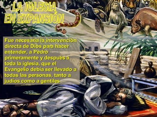 LA IGLESIA EN EXPANSIÓN Fue necesaria la intervención directa de Dios para hacer entender, a Pedro primeramente y después a toda la iglesia, que el Evangelio debía ser llevado a todas las personas, tanto a judíos como a gentiles 