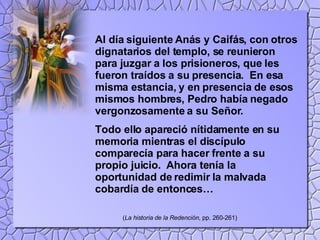 Al día siguiente Anás y Caifás, con otros dignatarios del templo, se reunieron para juzgar a los prisioneros, que les fueron traídos a su presencia.  En esa misma estancia, y en presencia de esos mismos hombres, Pedro había negado vergonzosamente a su Señor. Todo ello apareció nítidamente en su memoria mientras el discípulo comparecía para hacer frente a su propio juicio.  Ahora tenía la oportunidad de redimir la malvada cobardía de entonces… ( La historia de la Redención , pp. 260-261) 