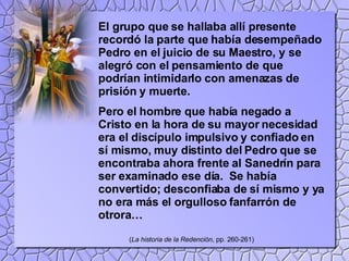 El grupo que se hallaba allí presente recordó la parte que había desempeñado Pedro en el juicio de su Maestro, y se alegró con el pensamiento de que podrían intimidarlo con amenazas de prisión y muerte.  Pero el hombre que había negado a Cristo en la hora de su mayor necesidad era el discípulo impulsivo y confiado en sí mismo, muy distinto del Pedro que se encontraba ahora frente al Sanedrín para ser examinado ese día.  Se había convertido; desconfiaba de sí mismo y ya no era más el orgulloso fanfarrón de otrora… ( La historia de la Redención , pp. 260-261) 