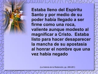 Estaba lleno del Espíritu Santo y por medio de su poder había llegado a ser firme como una roca, valiente aunque modesto al magnificar a Cristo.  Estaba listo para hacer desaparecer la mancha de su apostasía al honrar el nombre que una vez había negado ( La historia de la Redención , pp. 260-261) 