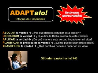 A SOCIAR   la verdad     ¿Por qué debería estudiar esta lección? D ESCUBRIR   la verdad     ¿Qué dice la Biblia acerca de esta verdad?  A PLICAR  la verdad     ¿De qué manera esta verdad impacta en mi vida?  P LANIFICAR  la práctica de la verdad     ¿Cómo puedo usar esta lección?  T RANSFERIR   la verdad     ¿Qué cambios necesito hacer en mi vida? Slideshare.net/chucho1943 Efectivo para GRUPOS PEQUEÑOS ADAPT alo!   Enfoque de Enseñanza 