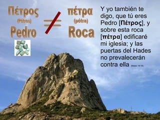 Y yo también te digo, que tú eres Pedro [ Πέτρος ], y sobre esta roca [ πέτρα ] edificaré mi iglesia; y las puertas del Hades no prevalecerán contra ella  (Mateo 16:18) = Πέτρος (Pétros) Pedro πέτρα (pétra) Roca 