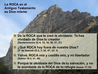 La ROCA en el Antiguo Testamento es Dios mismo De la ROCA que te creó te olvidaste: Te has olvidado de Dios tu creador (Deuteronomio 32:4, 15, 18, 30, 31, 37) ¿Qué ROCA hay fuera de nuestro Dios? (2ª de Samuel 22:2, 3, 32, 47; 23: 3) Yahvé, ROCA mía y castillo mío, y mi libertador  (Salmo 18:2, 31, 46) Porque te olvidaste del Dios de tu salvación, y no te acordaste de la ROCA de tu refugio  (Isaías 17:10) 