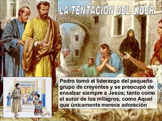 LA TENTACIÓN DEL LÍDER Pedro tomó el liderazgo del pequeño grupo de creyentes y se preocupó de ensalzar siempre a Jesús; tanto como el autor de los milagros, como Aquel que únicamente merece adoración 