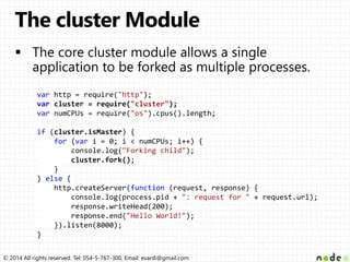 © 2014 All rights reserved. Tel: 054-5-767-300, Email: evardi@gmail.com
var http = require("http");
var cluster = require("cluster");
var numCPUs = require("os").cpus().length;
if (cluster.isMaster) {
for (var i = 0; i < numCPUs; i++) {
console.log("Forking child");
cluster.fork();
}
} else {
http.createServer(function (request, response) {
console.log(process.pid + ": request for " + request.url);
response.writeHead(200);
response.end("Hello World!");
}).listen(8000);
}
